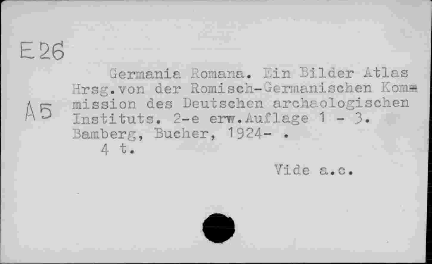 ﻿Germania Romana. Ein Bilder Atlas Hrsg.von der Römisch-Germanischen Koma mission des Deutschen archäologischen Instituts. 2-е erw.Auflage 1-3» Bamberg, Bucher, 1924- .
4 t.
Vide а.с